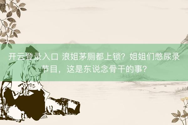 开云登录入口 浪姐茅厕都上锁？姐姐们憋尿录节目，这是东说念骨干的事？