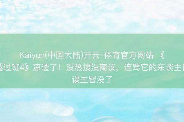 Kaiyun(中国大陆)开云·体育官方网站 《无穷越过班4》凉透了！没热搜没商议，连骂它的东谈主皆没了