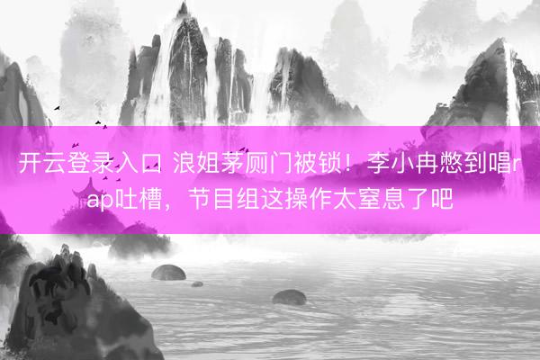 开云登录入口 浪姐茅厕门被锁！李小冉憋到唱rap吐槽，节目组这操作太窒息了吧