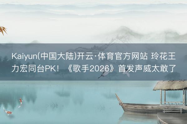 Kaiyun(中国大陆)开云·体育官方网站 玲花王力宏同台PK！《歌手2026》首发声威太敢了