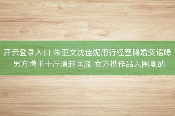 开云登录入口 朱亚文沈佳妮用行径窒碍婚变谣喙 男方增重十斤演赵匡胤 女方携作品入围戛纳