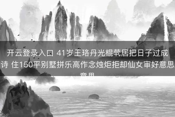 开云登录入口 41岁王珞丹光棍茕居把日子过成诗 住150平别墅拼乐高作念烛炬拒却仙女审好意思