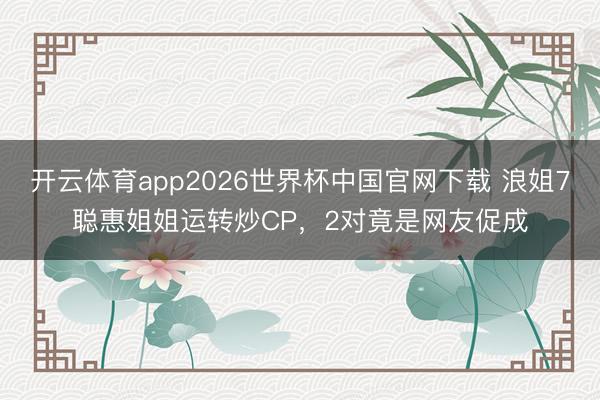 开云体育app2026世界杯中国官网下载 浪姐7聪惠姐姐运转炒CP，2对竟是网友促成