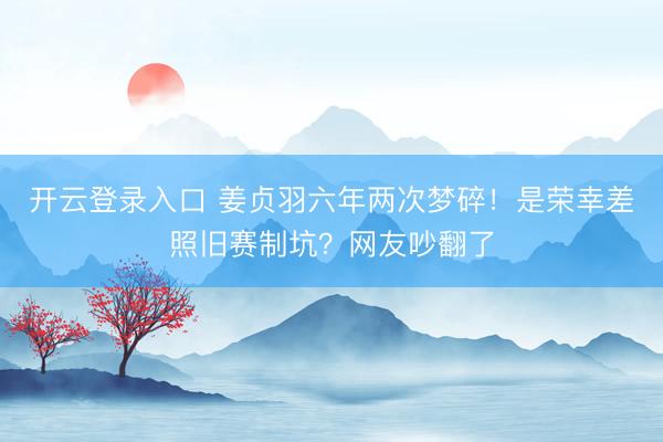 开云登录入口 姜贞羽六年两次梦碎！是荣幸差照旧赛制坑？网友吵翻了