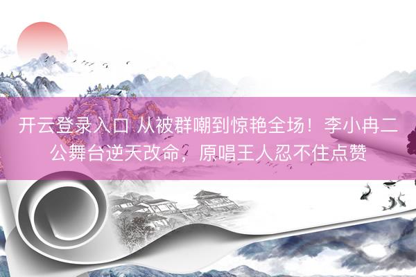 开云登录入口 从被群嘲到惊艳全场！李小冉二公舞台逆天改命，原唱王人忍不住点赞
