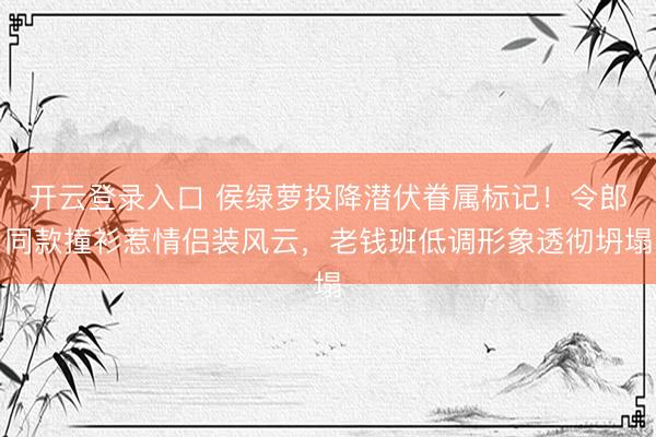开云登录入口 侯绿萝投降潜伏眷属标记！令郎同款撞衫惹情侣装风云，老钱班低调形象透彻坍塌