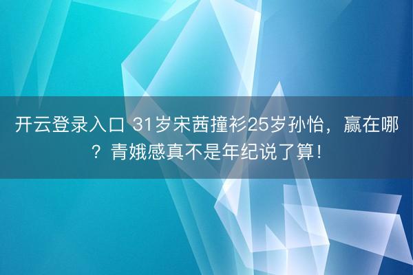 开云登录入口 31岁宋茜撞衫25岁孙怡，赢在哪？青娥感真不是年纪说了算！