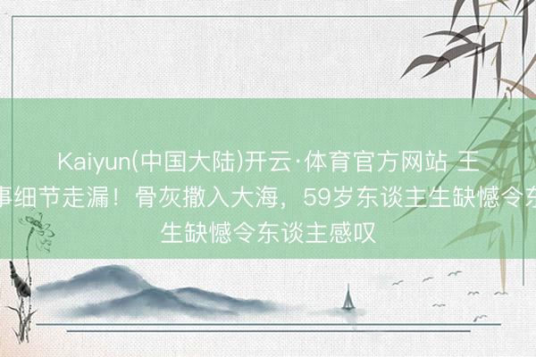 Kaiyun(中国大陆)开云·体育官方网站 王志文死后事细节走漏！骨灰撒入大海，59岁东谈主生缺憾令东谈主感叹