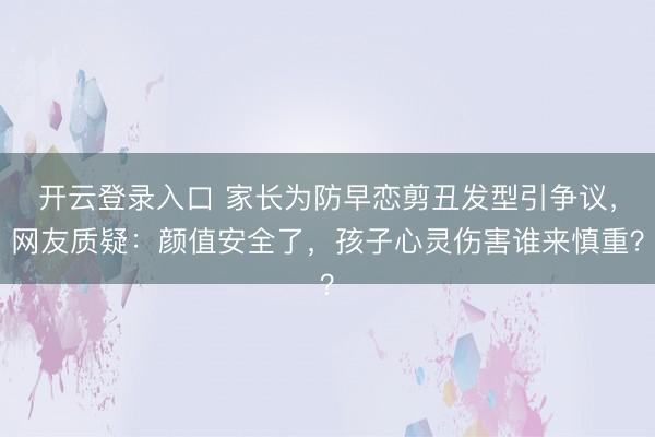 开云登录入口 家长为防早恋剪丑发型引争议，网友质疑：颜值安全了，孩子心灵伤害谁来慎重？