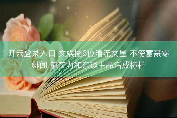 开云登录入口 文娱圈6位清流女星 不傍富豪零绯闻 靠实力和东谈主品活成标杆