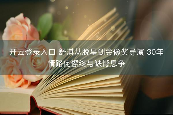 开云登录入口 舒淇从脱星到金像奖导演 30年情路侘傺终与缺憾息争