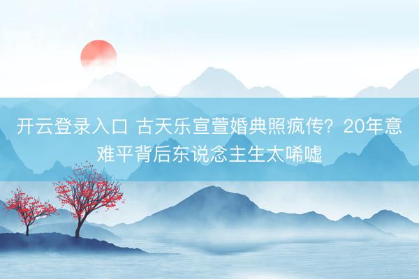 开云登录入口 古天乐宣萱婚典照疯传？20年意难平背后东说念主生太唏嘘