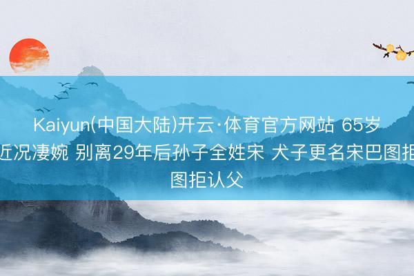 Kaiyun(中国大陆)开云·体育官方网站 65岁英达近况凄婉 别离29年后孙子全姓宋 犬子更名宋巴图拒认父