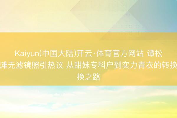 Kaiyun(中国大陆)开云·体育官方网站 谭松韵沙滩无滤镜照引热议 从甜妹专科户到实力青衣的转换之路
