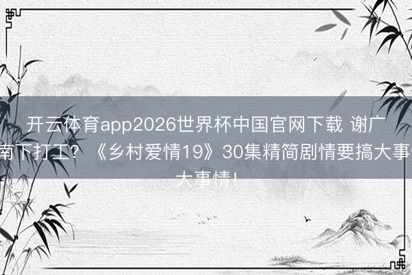 开云体育app2026世界杯中国官网下载 谢广坤南下打工？《乡村爱情19》30集精简剧情要搞大事情！