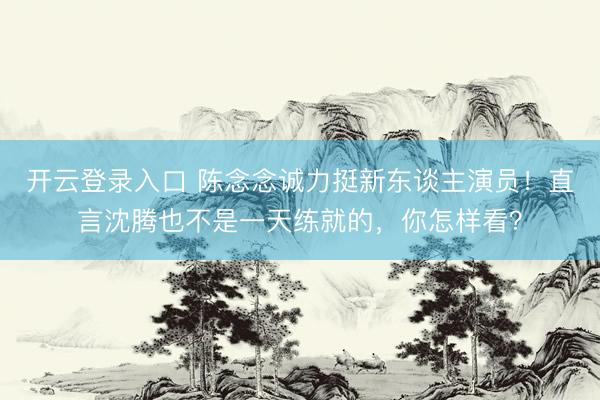 开云登录入口 陈念念诚力挺新东谈主演员！直言沈腾也不是一天练就的，你怎样看？