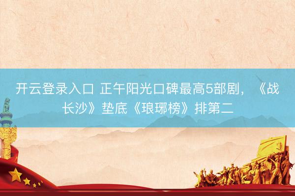 开云登录入口 正午阳光口碑最高5部剧，《战长沙》垫底《琅琊榜》排第二