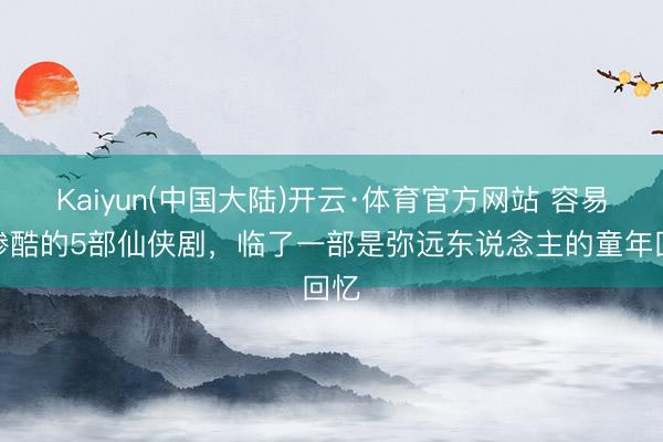 Kaiyun(中国大陆)开云·体育官方网站 容易被惨酷的5部仙侠剧，临了一部是弥远东说念主的童年回忆