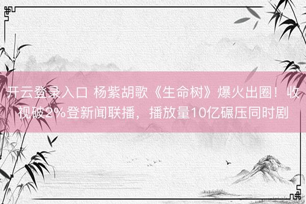 开云登录入口 杨紫胡歌《生命树》爆火出圈！收视破2%登新闻联播，播放量10亿碾压同时剧