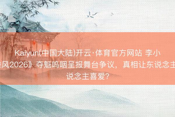Kaiyun(中国大陆)开云·体育官方网站 李小冉《乘风2026》夺魁呜咽呈报舞台争议,真相让东说念主喜爱?