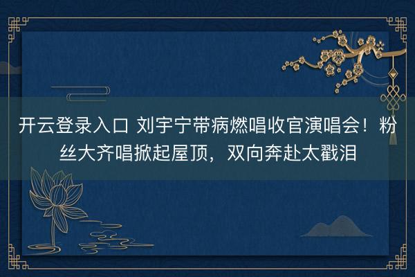 开云登录入口 刘宇宁带病燃唱收官演唱会！粉丝大齐唱掀起屋顶，双向奔赴太戳泪
