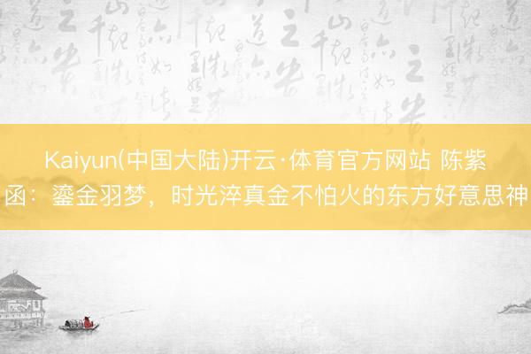 Kaiyun(中国大陆)开云·体育官方网站 陈紫函：鎏金羽梦，时光淬真金不怕火的东方好意思神