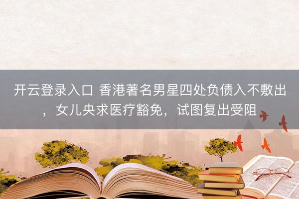 开云登录入口 香港著名男星四处负债入不敷出，女儿央求医疗豁免，试图复出受阻