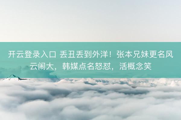 开云登录入口 丢丑丢到外洋！张本兄妹更名风云闹大，韩媒点名怒怼，活概念笑