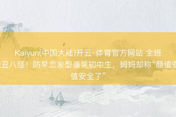 Kaiyun(中国大陆)开云·体育官方网站 全班笑她像丑八怪！防早恋发型逼哭初中生，姆妈却称“颜值安全了”