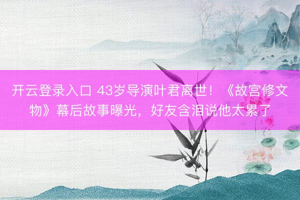 开云登录入口 43岁导演叶君离世！《故宫修文物》幕后故事曝光，好友含泪说他太累了
