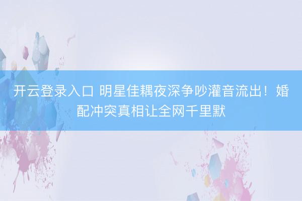 开云登录入口 明星佳耦夜深争吵灌音流出！婚配冲突真相让全网千里默