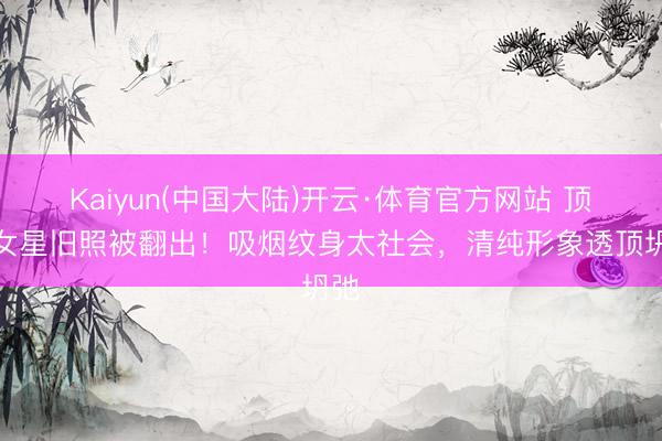 Kaiyun(中国大陆)开云·体育官方网站 顶流女星旧照被翻出!吸烟纹身太社会,清纯形象透顶坍弛