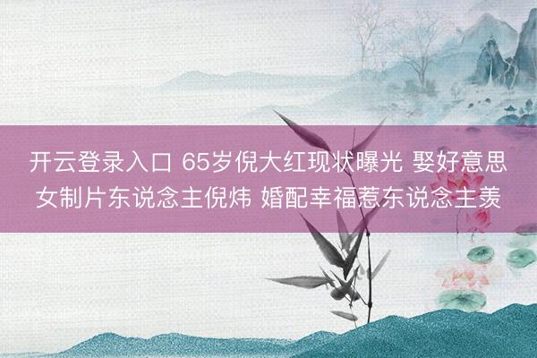 开云登录入口 65岁倪大红现状曝光 娶好意思女制片东说念主倪炜 婚配幸福惹东说念主羡