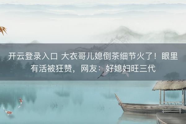 开云登录入口 大衣哥儿媳倒茶细节火了!眼里有活被狂赞,网友:好媳妇旺三代