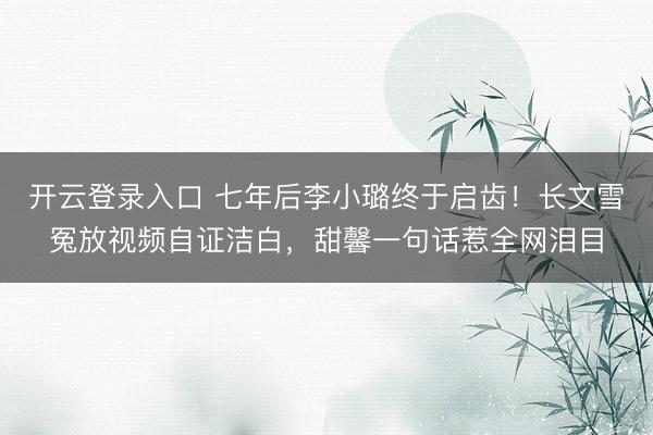 开云登录入口 七年后李小璐终于启齿!长文雪冤放视频自证洁白,甜馨一句话惹全网泪目