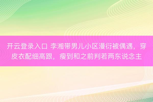 开云登录入口 李湘带男儿小区漫衍被偶遇，穿皮衣配细高跟，瘦到和之前判若两东说念主