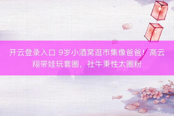 开云登录入口 9岁小酒窝逛市集像爸爸！高云翔带娃玩套圈，社牛秉性太圈粉