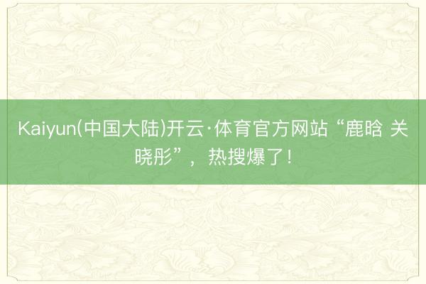 Kaiyun(中国大陆)开云·体育官方网站 “鹿晗 关晓彤” ，热搜爆了！
