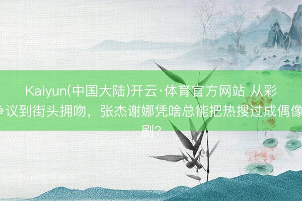 Kaiyun(中国大陆)开云·体育官方网站 从彩排争议到街头拥吻，张杰谢娜凭啥总能把热搜过成偶像剧？