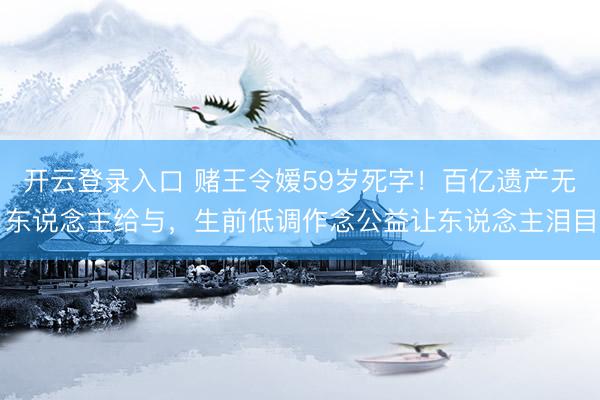 开云登录入口 赌王令嫒59岁死字！百亿遗产无东说念主给与，生前低调作念公益让东说念主泪目