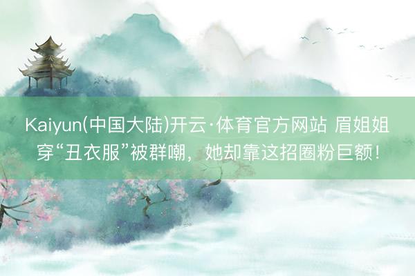 Kaiyun(中国大陆)开云·体育官方网站 眉姐姐穿“丑衣服”被群嘲，她却靠这招圈粉巨额！