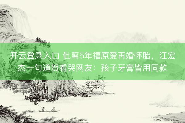 开云登录入口 仳离5年福原爱再婚怀胎，江宏杰一句道贺看哭网友：孩子牙膏皆用同款