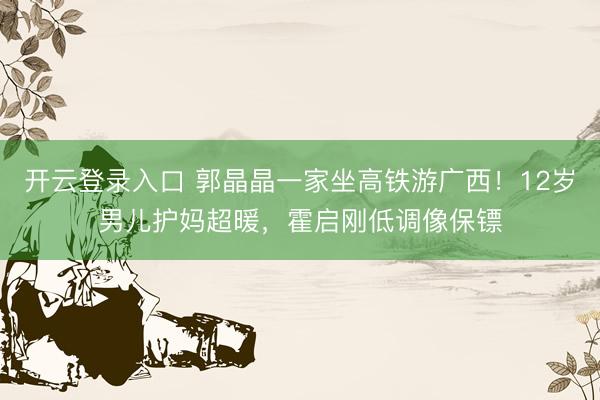 开云登录入口 郭晶晶一家坐高铁游广西！12岁男儿护妈超暖，霍启刚低调像保镖