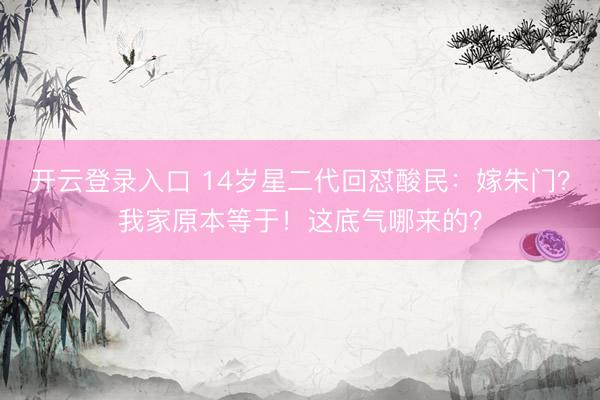 开云登录入口 14岁星二代回怼酸民：嫁朱门？我家原本等于！这底气哪来的？