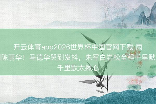开云体育app2026世界杯中国官网下载 雨天送别陈丽华！马德华哭到发抖，朱军白岩松全程千里默太揪心