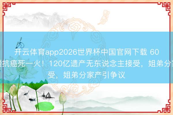 开云体育app2026世界杯中国官网下载 60岁赌王令嫒抗癌死一火！120亿遗产无东说念主接受，姐弟分家产引争议