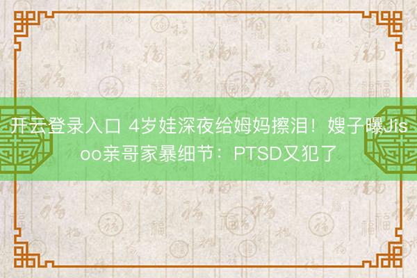 开云登录入口 4岁娃深夜给姆妈擦泪！嫂子曝Jisoo亲哥家暴细节：PTSD又犯了