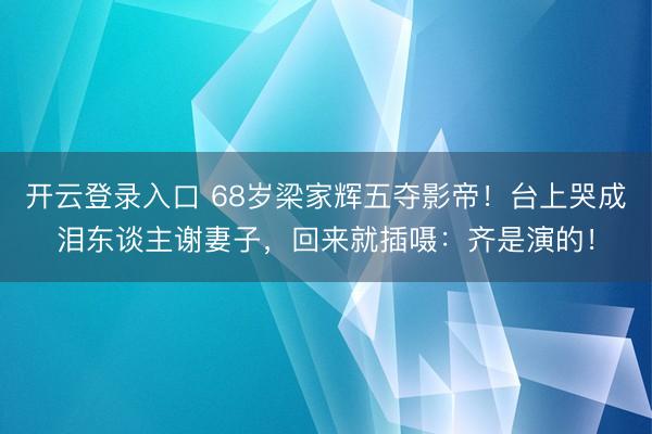 开云登录入口 68岁梁家辉五夺影帝！台上哭成泪东谈主谢妻子，回来就插嗫：齐是演的！