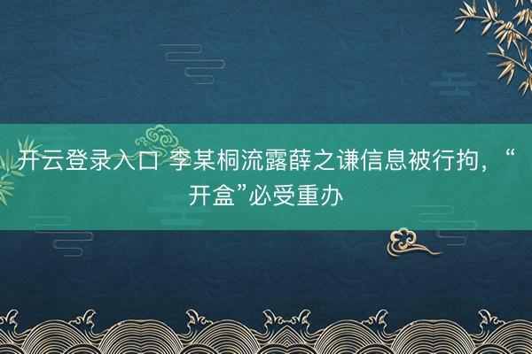 开云登录入口 李某桐流露薛之谦信息被行拘，“开盒”必受重办