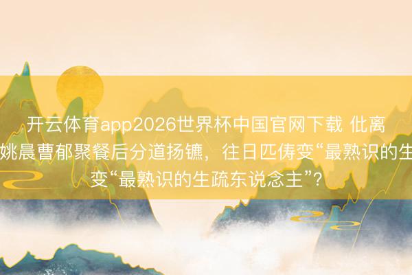 开云体育app2026世界杯中国官网下载 仳离33天首同框！姚晨曹郁聚餐后分道扬镳，往日匹俦变“最熟识的生疏东说念主”？